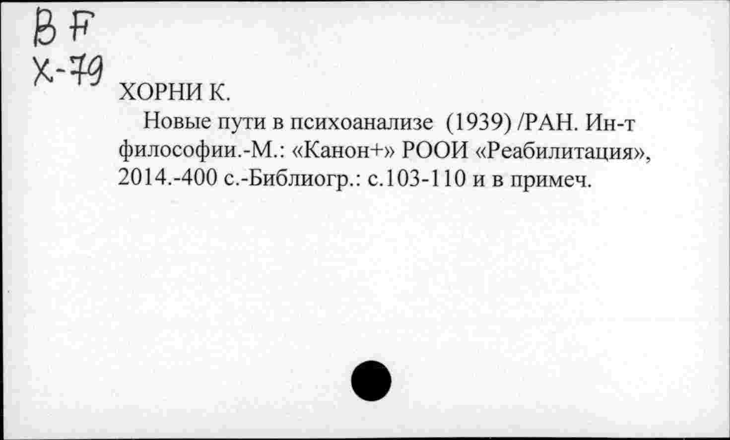 ﻿ХОРНИ к.
Новые пути в психоанализе (1939) /РАН. Ин-т философии.-М.: «Канон+» РООИ «Реабилитация», 2014.-400 с.-Библиогр.: с. 103-110 и в примеч.